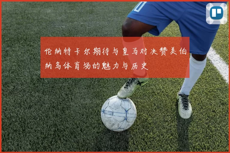 伦纳特卡尔期待与皇马对决赞美伯纳乌体育场的魅力与历史