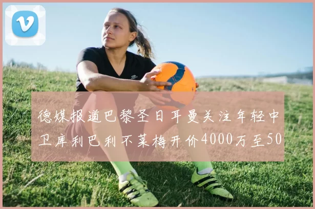 德媒报道巴黎圣日耳曼关注年轻中卫库利巴利不莱梅开价4000万至5000万欧元