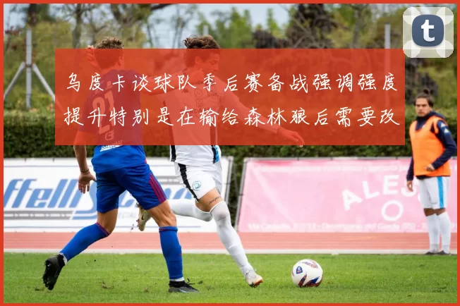 乌度卡谈球队季后赛备战强调强度提升特别是在输给森林狼后需要改进