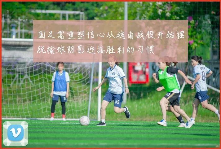 国足需重塑信心从越南战役开始摆脱输球阴影迎接胜利的习惯