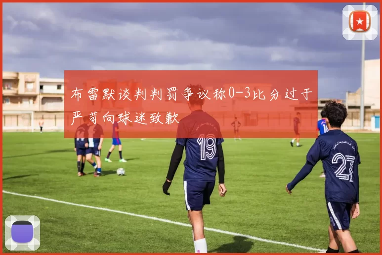 布雷默谈判判罚争议称0-3比分过于严苛向球迷致歉