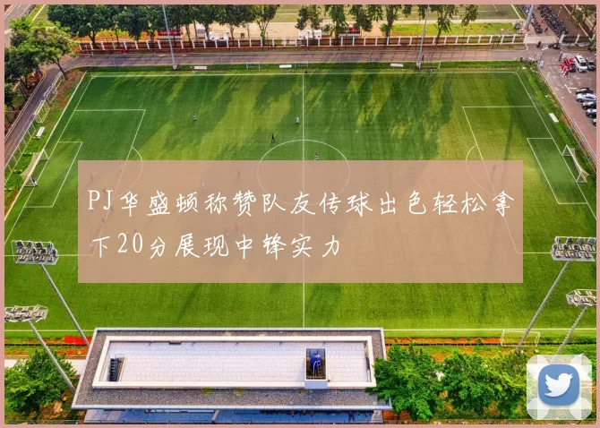 PJ华盛顿称赞队友传球出色轻松拿下20分展现中锋实力