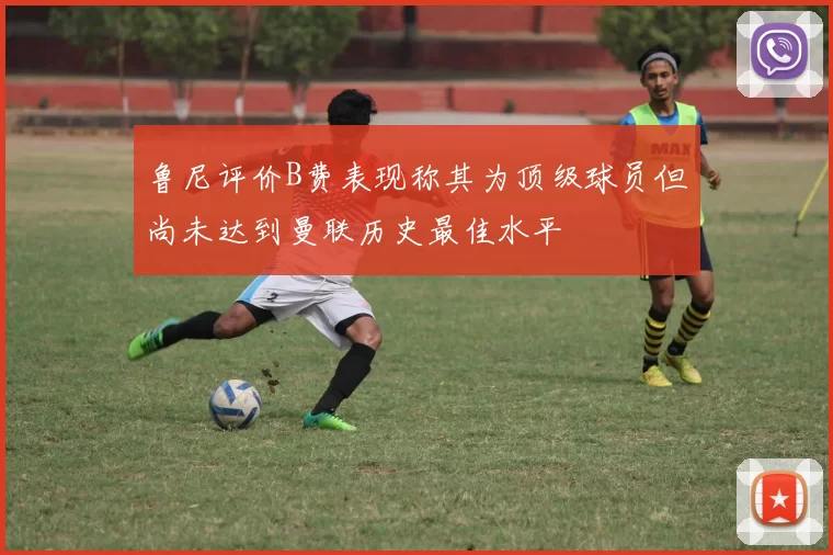 鲁尼评价B费表现称其为顶级球员但尚未达到曼联历史最佳水平