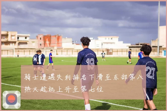 骑士遭遇失利排名下滑至东部第八热火趁机上升至第七位