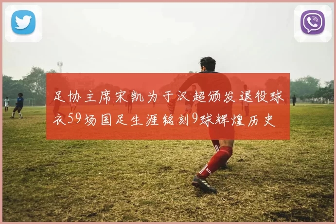 足协主席宋凯为于汉超颁发退役球衣59场国足生涯铭刻9球辉煌历史
