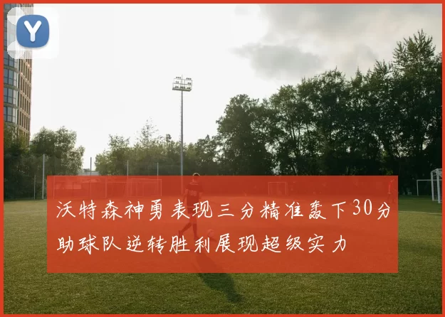 沃特森神勇表现三分精准轰下30分助球队逆转胜利展现超级实力
